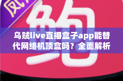 乌贼live直播盒子app能替代网络机顶盒吗？全面解析直播盒子与机顶盒的真实差异与选购指南