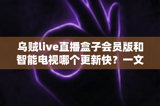 乌贼live直播盒子会员版和智能电视哪个更新快?一文读懂更新速度差异与选购建议 乌贼live直播盒子会员版和智能电视哪个更新快?一文读懂更新速度差异与选购建议