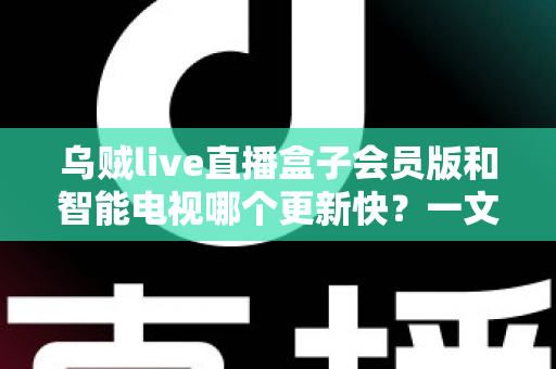 乌贼live直播盒子会员版和智能电视哪个更新快？一文读懂更新速度差异与选购建议