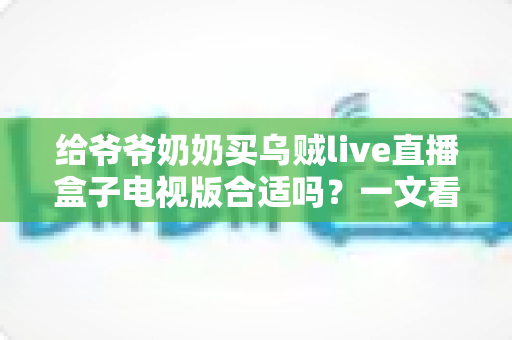 给爷爷奶奶买乌贼live直播盒子电视版合适吗？一文看懂老人家庭娱乐新选择