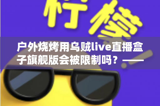 户外烧烤用乌贼live直播盒子旗舰版会被限制吗？——设备性能、平台规则与避坑指南全解析