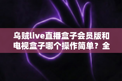 乌贼live直播盒子会员版和电视盒子哪个操作简单？全面解析操作体验与选购指南