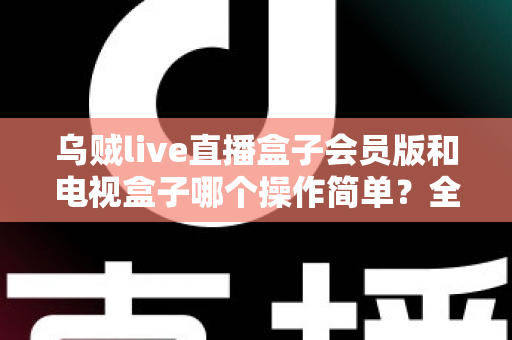 乌贼live直播盒子会员版和电视盒子哪个操作简单？全面解析操作体验与选购指南