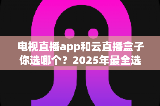 电视直播app和云直播盒子你选哪个?2025年最全选购指南帮你一次看懂 电视直播app和云直播盒子你选哪个?2025年最全选购指南帮你一次看懂