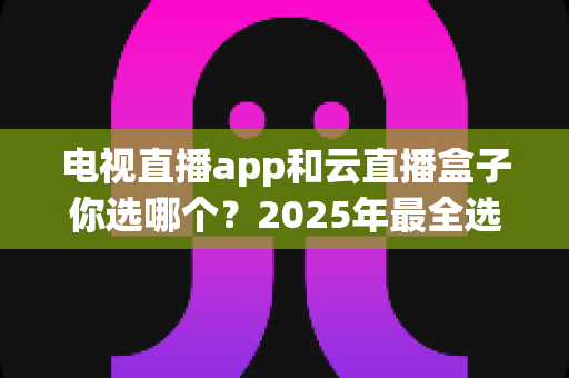 电视直播app和云直播盒子你选哪个？2025年最全选购指南帮你一次看懂