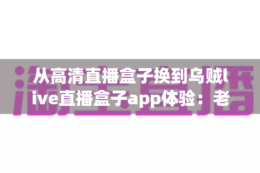 从高清直播盒子换到乌贼live直播盒子app体验：老用户升级后的真实感受与全面评测