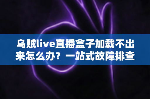 乌贼live直播盒子加载不出来怎么办？一站式故障排查指南与快速修复方案