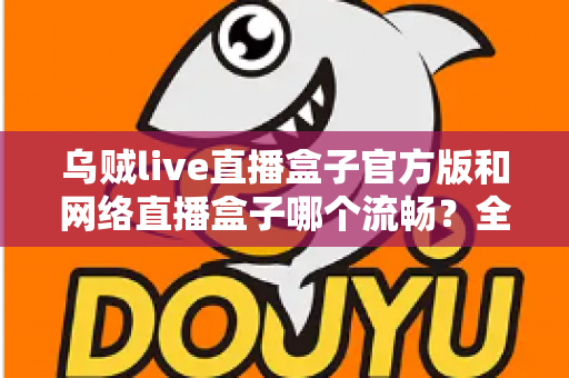 乌贼live直播盒子官方版和网络直播盒子哪个流畅？全面解析直播流畅度与选择指南