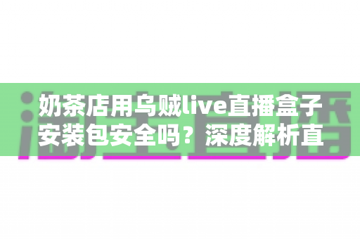 奶茶店用乌贼live直播盒子安装包安全吗？深度解析直播工具安全风险与避坑指南