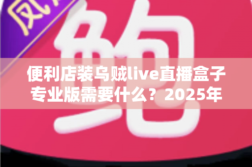 便利店装乌贼live直播盒子专业版需要什么?2025年最新安装条件、设备清单与合规配置全攻略 便利店装乌贼live直播盒子专业版需要什么?2025年最新安装条件、设备清单与合规配置全攻略