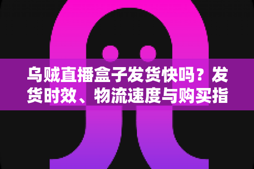 乌贼直播盒子发货快吗?发货时效、物流速度与购买指南全解析 乌贼直播盒子发货快吗?发货时效、物流速度与购买指南全解析