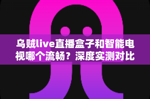 乌贼live直播盒子和智能电视哪个流畅?深度实测对比帮你选出最佳观影方案 乌贼live直播盒子和智能电视哪个流畅?深度实测对比帮你选出最佳观影方案