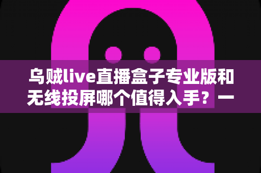 乌贼live直播盒子专业版和无线投屏哪个值得入手?一文读懂大屏观影最优解 乌贼live直播盒子专业版和无线投屏哪个值得入手?一文读懂大屏观影最优解