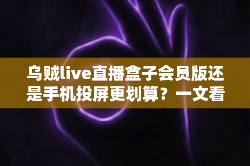 乌贼live直播盒子会员版还是手机投屏更划算？一文看懂两种观影方案的真实成本与体验差异