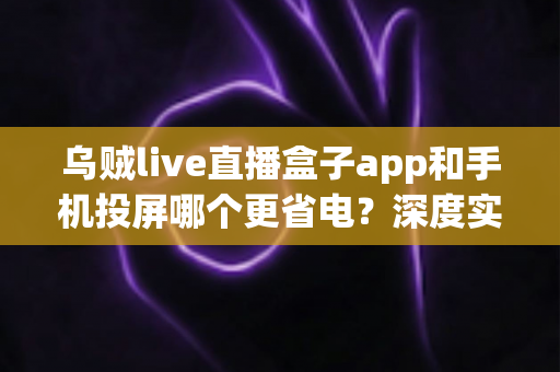 乌贼live直播盒子app和手机投屏哪个更省电?深度实测解析,帮你告别电量焦虑 乌贼live直播盒子app和手机投屏哪个更省电?深度实测解析,帮你告别电量焦虑