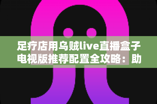 足疗店用乌贼live直播盒子电视版推荐配置全攻略:助您打造高清流畅的门店观影新体验 足疗店用乌贼live直播盒子电视版推荐配置全攻略:助您打造高清流畅的门店观影新体验