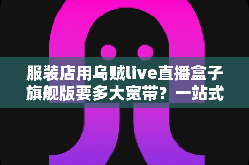 服装店用乌贼live直播盒子旗舰版要多大宽带?一站式带宽配置全攻略,让直播永不卡顿 服装店用乌贼live直播盒子旗舰版要多大宽带?一站式带宽配置全攻略,让直播永不卡顿