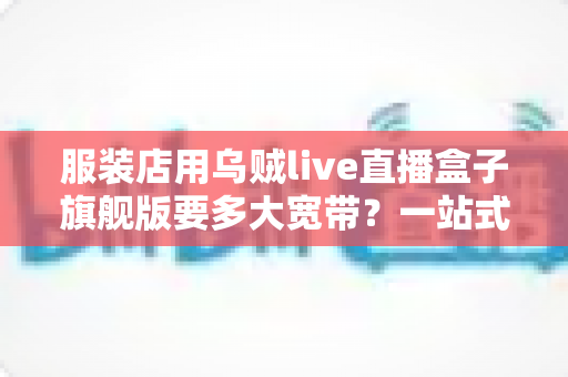 服装店用乌贼live直播盒子旗舰版要多大宽带?一站式带宽配置全攻略,让直播永不卡顿 服装店用乌贼live直播盒子旗舰版要多大宽带?一站式带宽配置全攻略,让直播永不卡顿