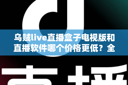 乌贼live直播盒子电视版和直播软件哪个价格更低？全面价格对比与省钱选购指南