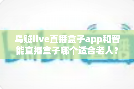 乌贼live直播盒子app和智能直播盒子哪个适合老人?全面对比与选购指南 乌贼live直播盒子app和智能直播盒子哪个适合老人?全面对比与选购指南