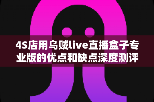 4S店用乌贼live直播盒子专业版的优点和缺点深度测评：汽车经销商直播营销设备选购必读指南