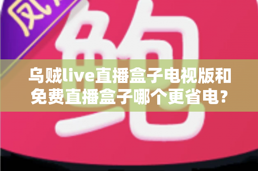 乌贼live直播盒子电视版和免费直播盒子哪个更省电?全面功耗对比与省电攻略 乌贼live直播盒子电视版和免费直播盒子哪个更省电?全面功耗对比与省电攻略