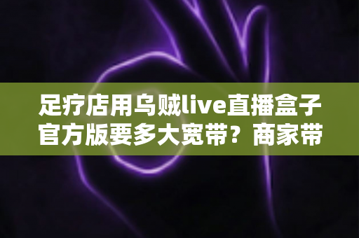 足疗店用乌贼live直播盒子官方版要多大宽带？商家带宽配置与直播优化全攻略
