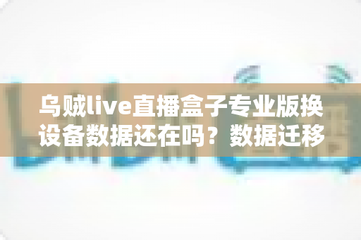 乌贼live直播盒子专业版换设备数据还在吗？数据迁移与保存机制全面解析