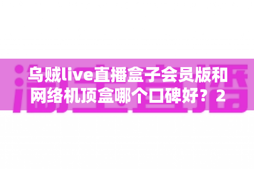 乌贼live直播盒子会员版和网络机顶盒哪个口碑好?2025年最新真实口碑对比与选购避坑指南 乌贼live直播盒子会员版和网络机顶盒哪个口碑好?2025年最新真实口碑对比与选购避坑指南