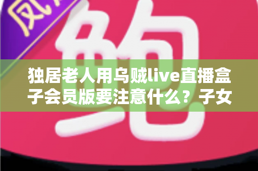 独居老人用乌贼live直播盒子会员版要注意什么？子女必读的安心使用与防骗全攻略