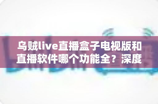 乌贼live直播盒子电视版和直播软件哪个功能全?深度对比帮你找到最适合的观影方案 乌贼live直播盒子电视版和直播软件哪个功能全?深度对比帮你找到最适合的观影方案