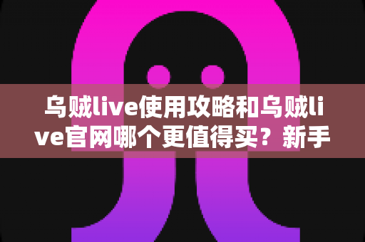 乌贼live使用攻略和乌贼live官网哪个更值得买？新手到老玩家的全方位对比与避坑指南