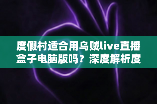 度假村适合用乌贼live直播盒子电脑版吗?深度解析度假村直播营销新利器 度假村适合用乌贼live直播盒子电脑版吗?深度解析度假村直播营销新利器