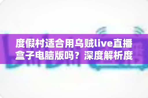 度假村适合用乌贼live直播盒子电脑版吗?深度解析度假村直播营销新利器 度假村适合用乌贼live直播盒子电脑版吗?深度解析度假村直播营销新利器