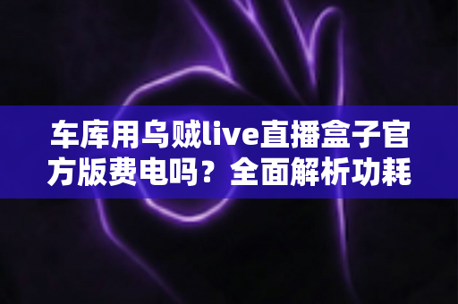 车库用乌贼live直播盒子官方版费电吗?全面解析功耗真相、电费测算与实用省电技巧 车库用乌贼live直播盒子官方版费电吗?全面解析功耗真相、电费测算与实用省电技巧