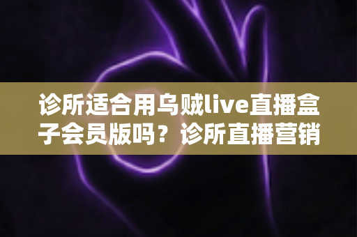 诊所适合用乌贼live直播盒子会员版吗？诊所直播营销工具选择与合规全解析