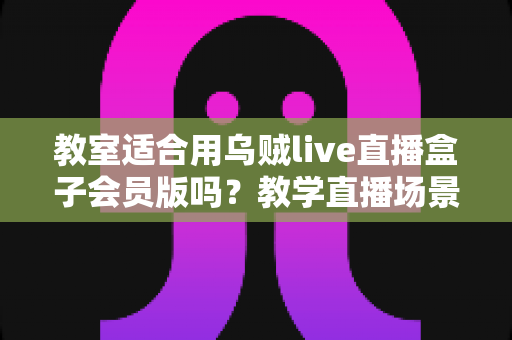 教室适合用乌贼live直播盒子会员版吗?教学直播场景深度解析与实用选购指南 教室适合用乌贼live直播盒子会员版吗?教学直播场景深度解析与实用选购指南