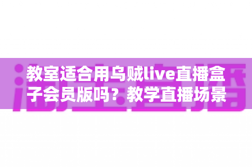教室适合用乌贼live直播盒子会员版吗？教学直播场景深度解析与实用选购指南