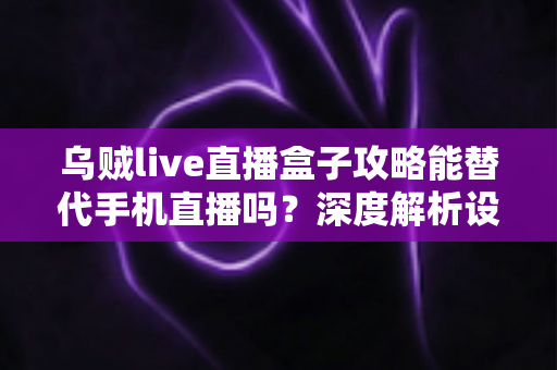 乌贼live直播盒子攻略能替代手机直播吗？深度解析设备选择与直播方案全指南
