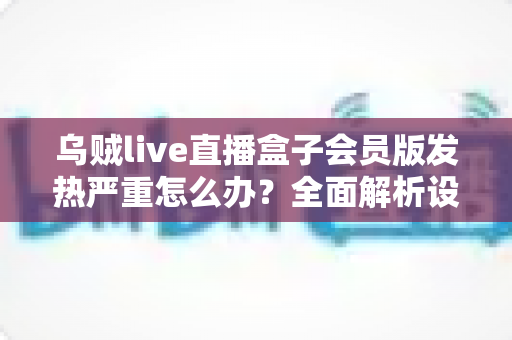 乌贼live直播盒子会员版发热严重怎么办？全面解析设备降温技巧与长效预防指南，让你的观影体验重回清爽流畅