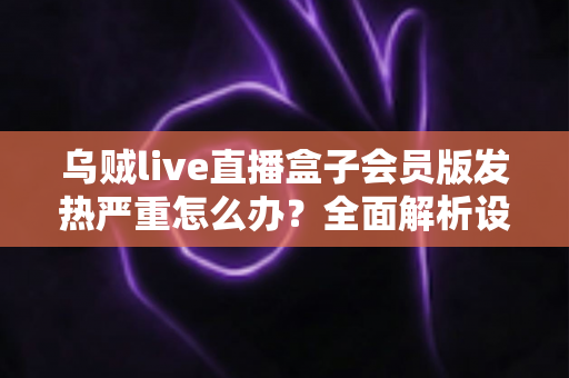 乌贼live直播盒子会员版发热严重怎么办？全面解析设备降温技巧与长效预防指南，让你的观影体验重回清爽流畅