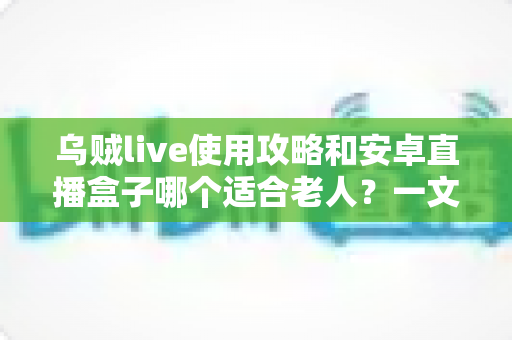 乌贼live使用攻略和安卓直播盒子哪个适合老人？一文帮你做出明智选择