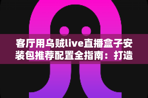 客厅用乌贼live直播盒子安装包推荐配置全指南：打造流畅稳定的高清家庭观影中心