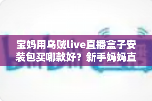 宝妈用乌贼live直播盒子安装包买哪款好?新手妈妈直播设备选购全攻略 宝妈用乌贼live直播盒子安装包买哪款好?新手妈妈直播设备选购全攻略