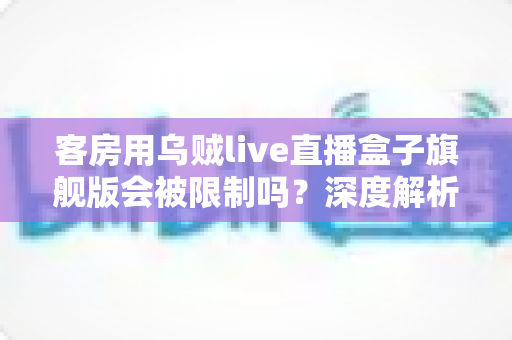 客房用乌贼live直播盒子旗舰版会被限制吗?深度解析限制原因、风险与合规替代方案 客房用乌贼live直播盒子旗舰版会被限制吗?深度解析限制原因、风险与合规替代方案