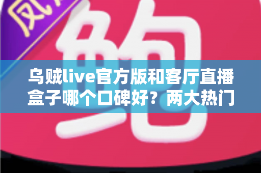 乌贼live官方版和客厅直播盒子哪个口碑好？两大热门直播观看方案深度对比与选购指南