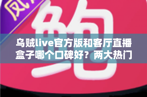 乌贼live官方版和客厅直播盒子哪个口碑好？两大热门直播观看方案深度对比与选购指南