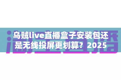 乌贼live直播盒子安装包还是无线投屏更划算？2025年最全成本与体验对比指南