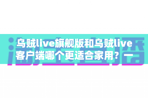 乌贼live旗舰版和乌贼live客户端哪个更适合家用？一文读懂两者差异与选购全攻略