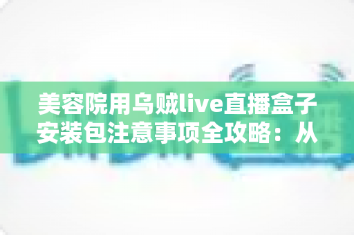 美容院用乌贼live直播盒子安装包注意事项全攻略:从安全下载到合规开播一步到位 美容院用乌贼live直播盒子安装包注意事项全攻略:从安全下载到合规开播一步到位